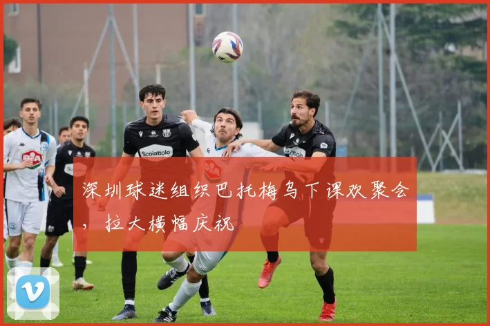 深圳球迷组织巴托梅乌下课欢聚会，拉大横幅庆祝