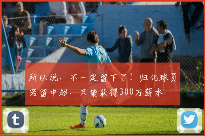 所以说，不一定留下了！归化球员若留中超，只能获得300万薪水