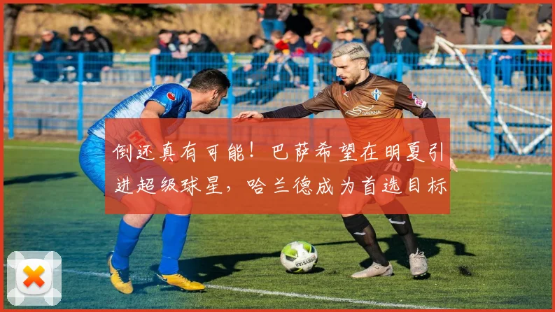 倒还真有可能！巴萨希望在明夏引进超级球星，哈兰德成为首选目标