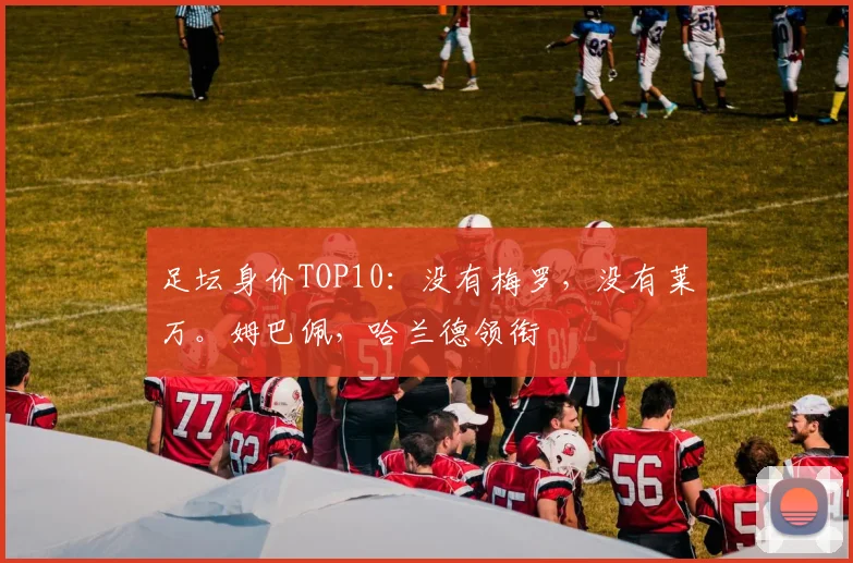 足坛身价TOP10：没有梅罗，没有莱万。姆巴佩，哈兰德领衔