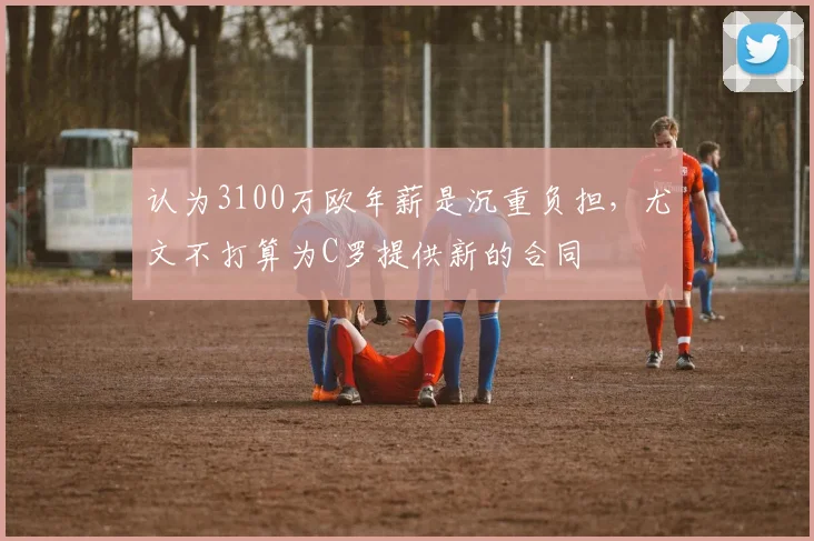 认为3100万欧年薪是沉重负担，尤文不打算为C罗提供新的合同