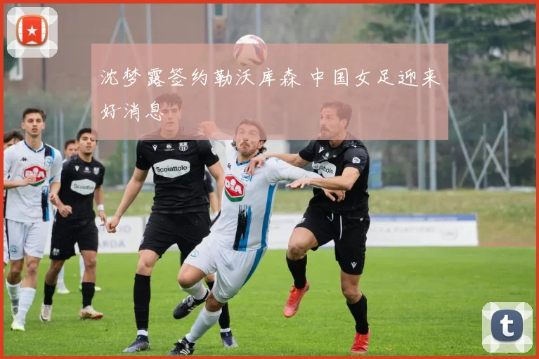 沈梦露签约勒沃库森 中国女足迎来好消息