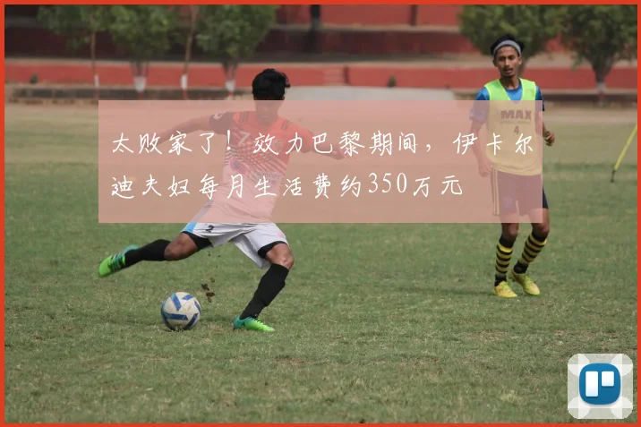 太败家了！效力巴黎期间，伊卡尔迪夫妇每月生活费约350万元