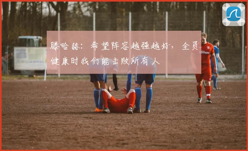 滕哈赫：希望阵容越强越好，全员健康时我们能击败所有人