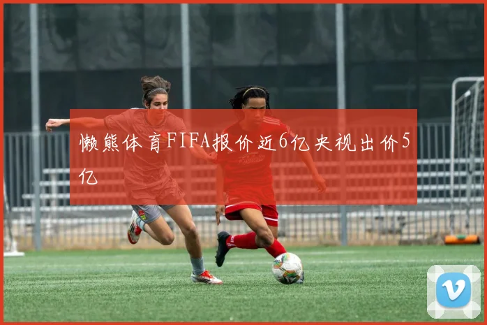 懒熊体育FIFA报价近6亿央视出价5亿