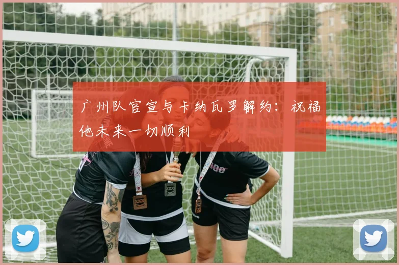 广州队官宣与卡纳瓦罗解约：祝福他未来一切顺利