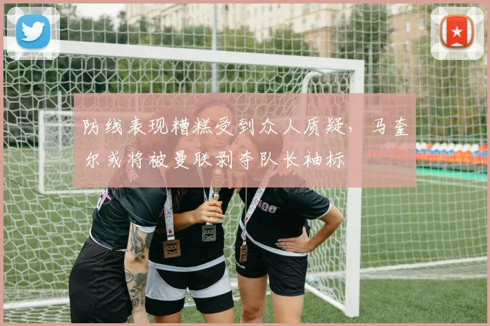 防线表现糟糕受到众人质疑，马奎尔或将被曼联剥夺队长袖标