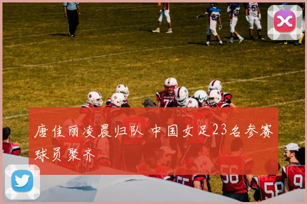 唐佳丽凌晨归队 中国女足23名参赛球员聚齐
