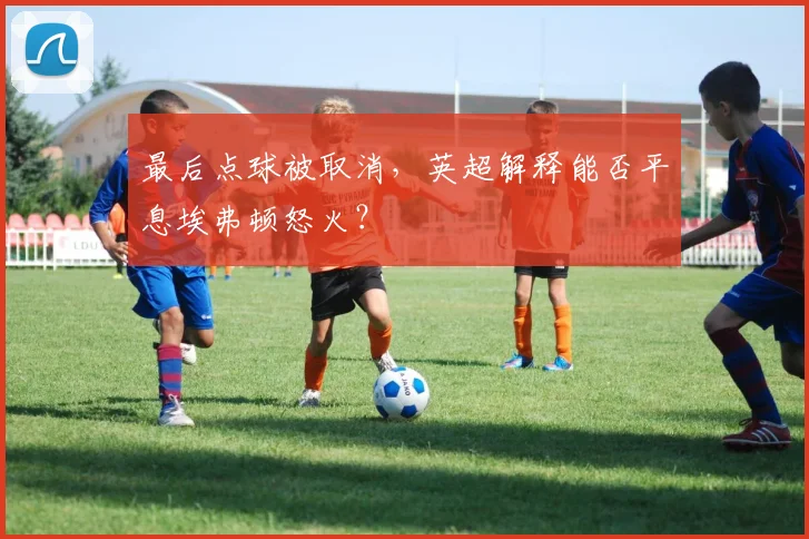 最后点球被取消，英超解释能否平息埃弗顿怒火？