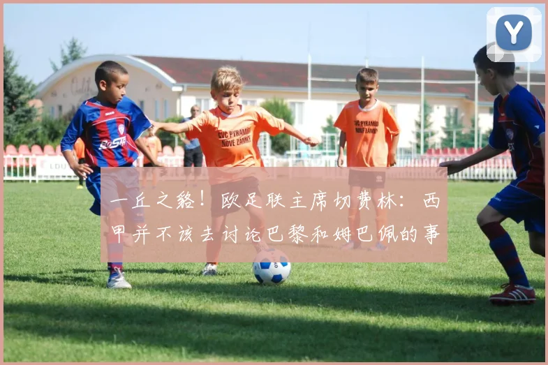 一丘之貉！欧足联主席切费林：西甲并不该去讨论巴黎和姆巴佩的事