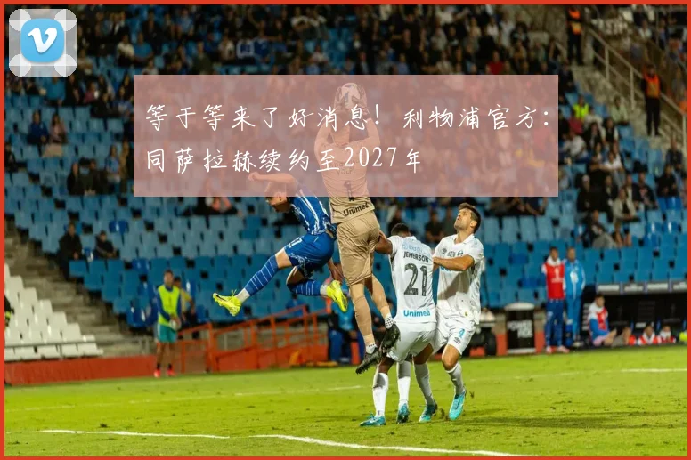 等于等来了好消息！利物浦官方：同萨拉赫续约至2027年