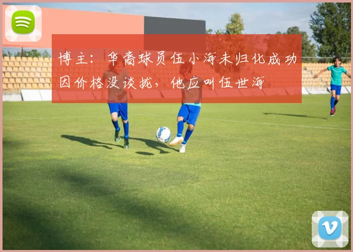 博主：华裔球员伍小海未归化成功因价格没谈拢，他应叫伍世海
