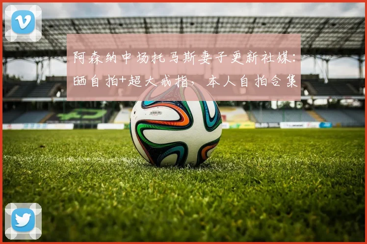 阿森纳中场托马斯妻子更新社媒：晒自拍+超大戒指，本人自拍合集
