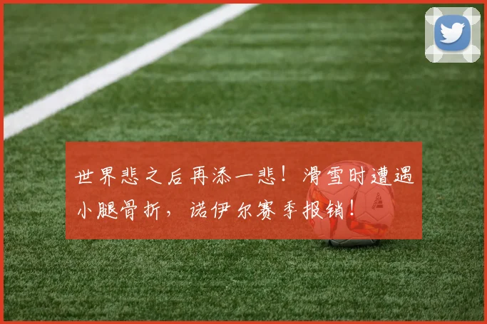 世界悲之后再添一悲！滑雪时遭遇小腿骨折，诺伊尔赛季报销！