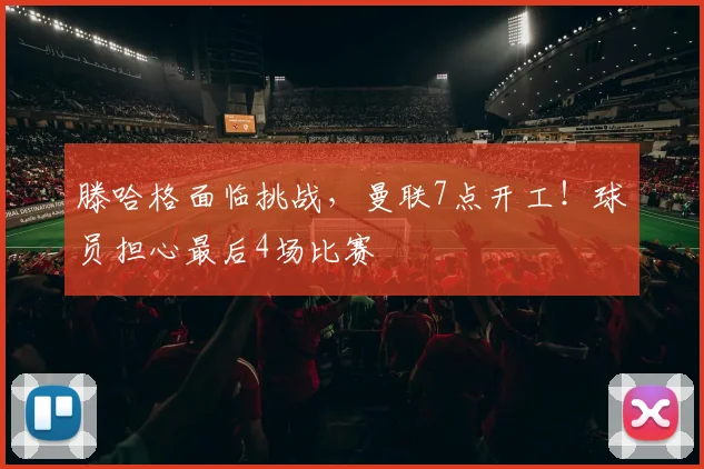 滕哈格面临挑战，曼联7点开工！球员担心最后4场比赛