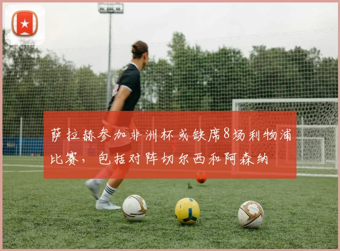 萨拉赫参加非洲杯或缺席8场利物浦比赛，包括对阵切尔西和阿森纳