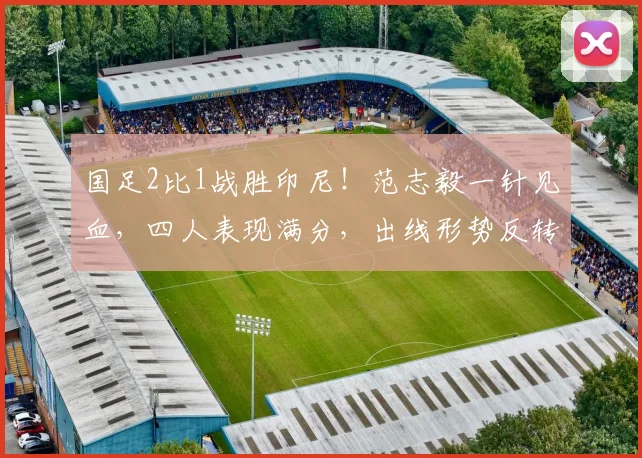 国足2比1战胜印尼！范志毅一针见血，四人表现满分，出线形势反转
