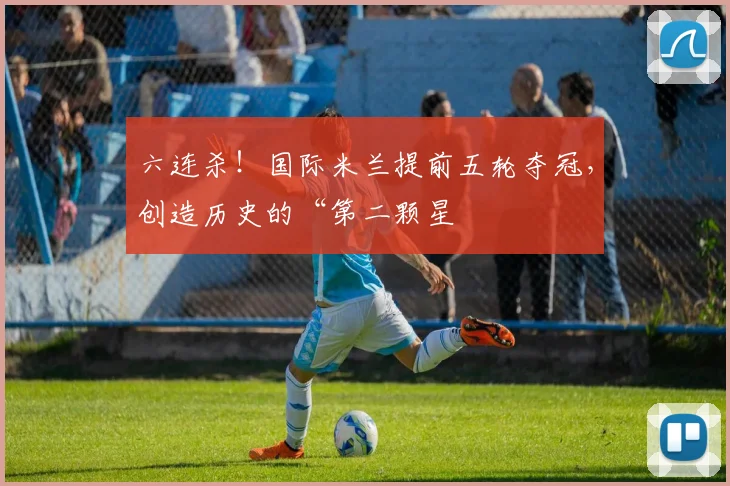 六连杀！国际米兰提前五轮夺冠，创造历史的“第二颗星
