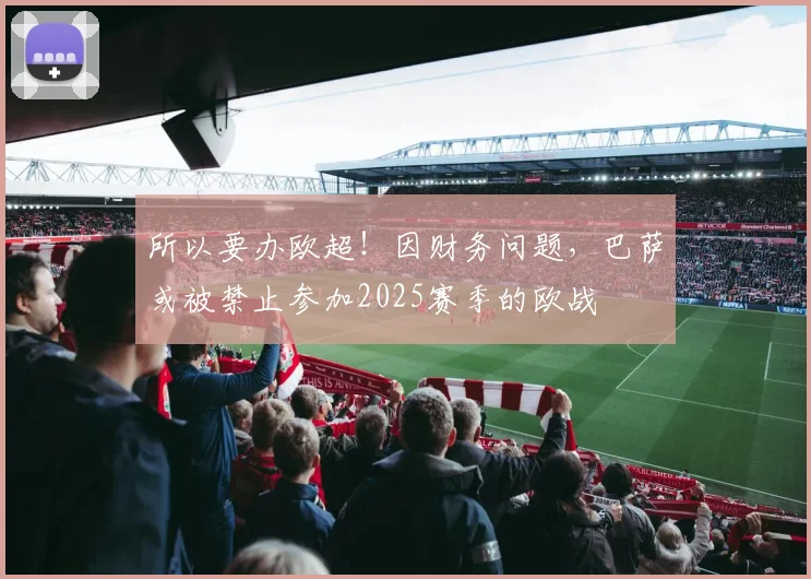 所以要办欧超！因财务问题，巴萨或被禁止参加2025赛季的欧战