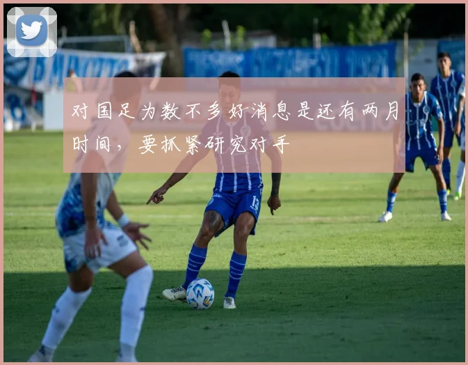 对国足为数不多好消息是还有两月时间，要抓紧研究对手