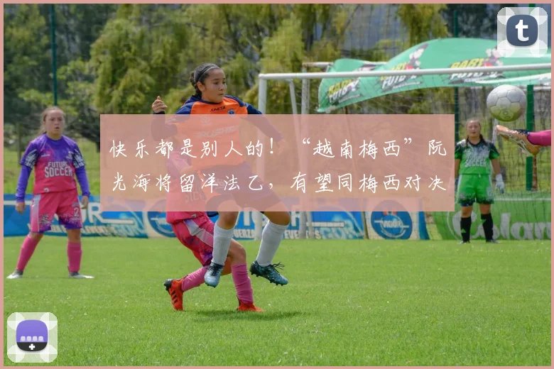快乐都是别人的！“越南梅西”阮光海将留洋法乙，有望同梅西对决