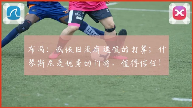 布冯：我依旧没有退役的打算；什琴斯尼是优秀的门将，值得信任！