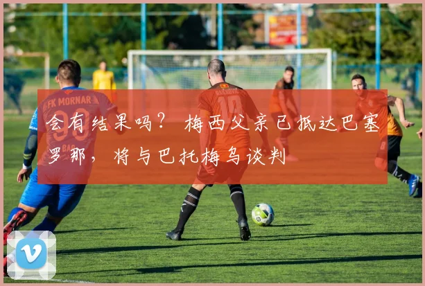 会有结果吗？ 梅西父亲已抵达巴塞罗那，将与巴托梅乌谈判