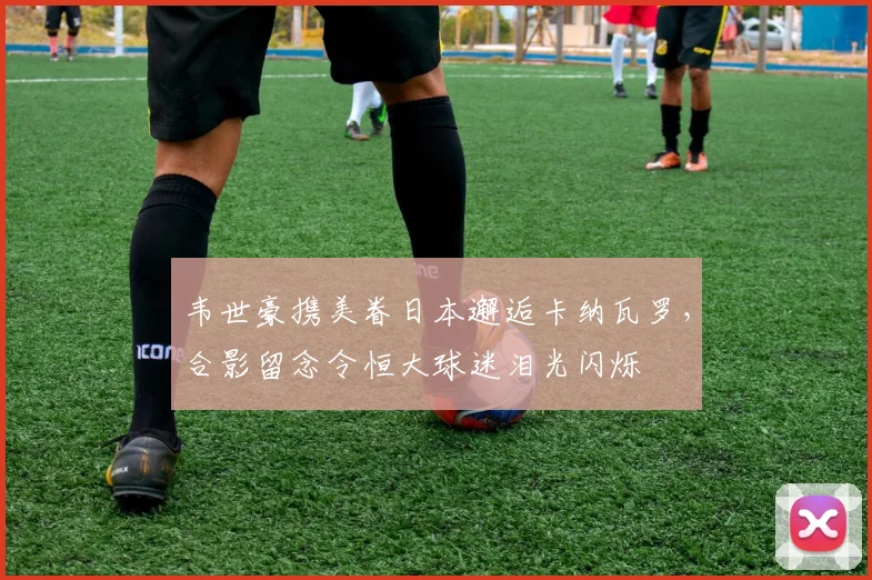 韦世豪携美眷日本邂逅卡纳瓦罗，合影留念令恒大球迷泪光闪烁