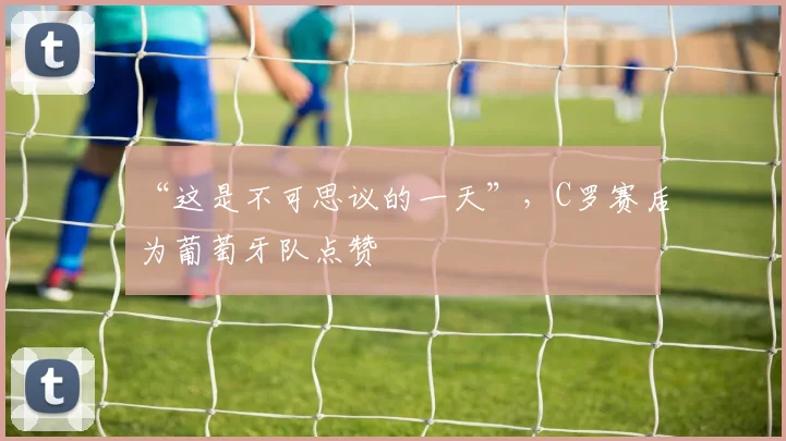“这是不可思议的一天”，C罗赛后为葡萄牙队点赞