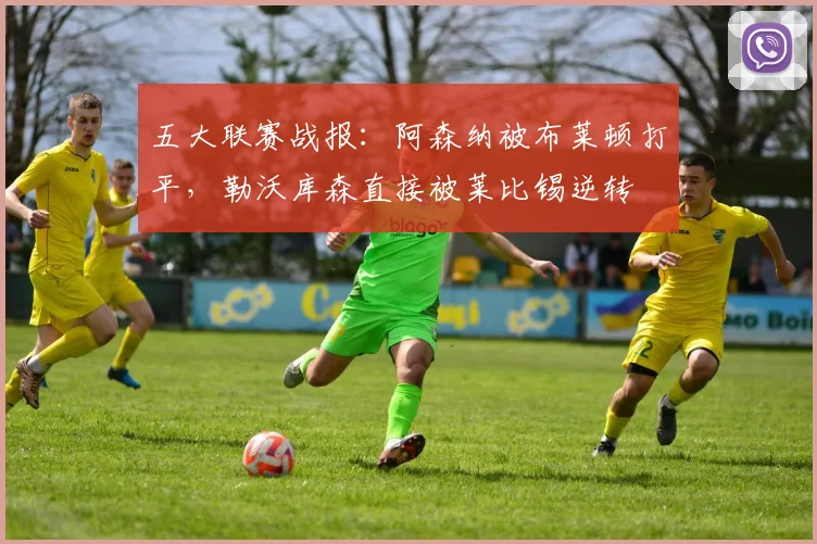 五大联赛战报：阿森纳被布莱顿打平，勒沃库森直接被莱比锡逆转