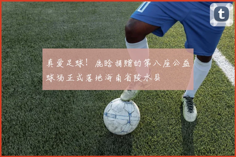 真爱足球！鹿晗捐赠的第八座公益球场正式落地海南省陵水县