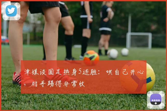 津媒谈国足热身5连胜：哄自己开心，对手踢得非常收