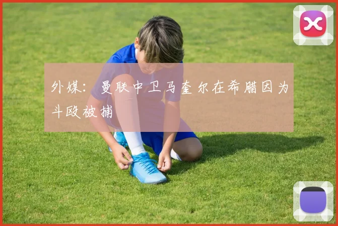 外媒：曼联中卫马奎尔在希腊因为斗殴被捕